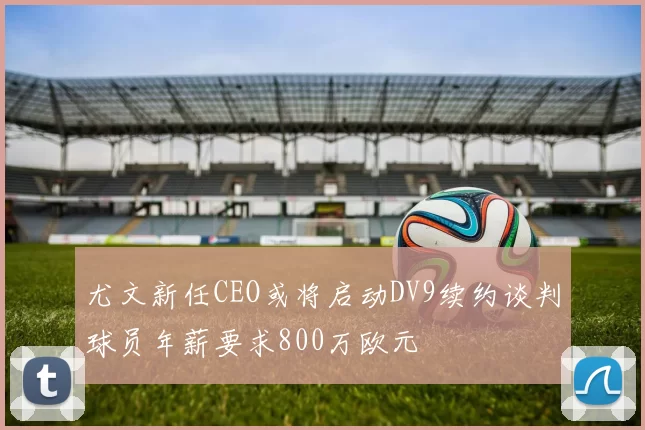 尤文新任CEO或将启动DV9续约谈判球员年薪要求800万欧元