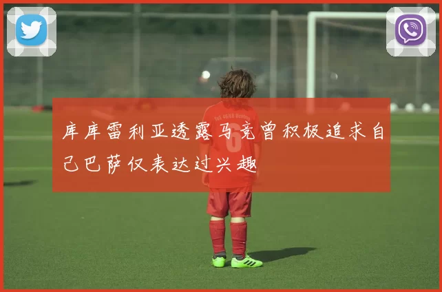 库库雷利亚透露马竞曾积极追求自己巴萨仅表达过兴趣