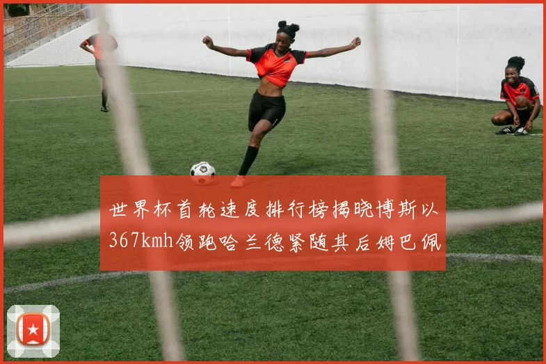 世界杯首轮速度排行榜揭晓博斯以367kmh领跑哈兰德紧随其后姆巴佩位列第九