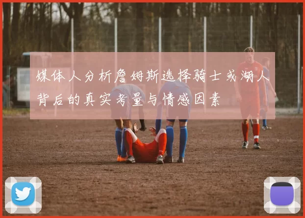 媒体人分析詹姆斯选择骑士或湖人背后的真实考量与情感因素
