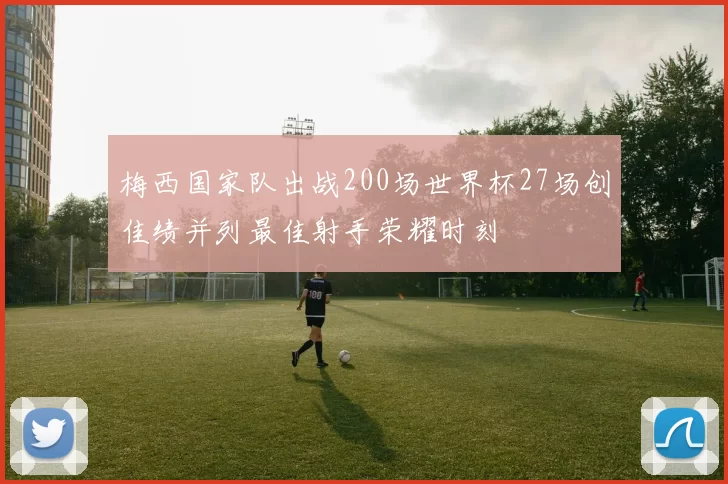 梅西国家队出战200场世界杯27场创佳绩并列最佳射手荣耀时刻