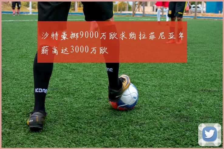 沙特豪掷9000万欧求购拉菲尼亚年薪高达3000万欧