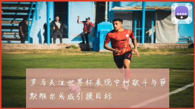 罗马关注世界杯表现中村敬斗与萨默维尔或成引援目标