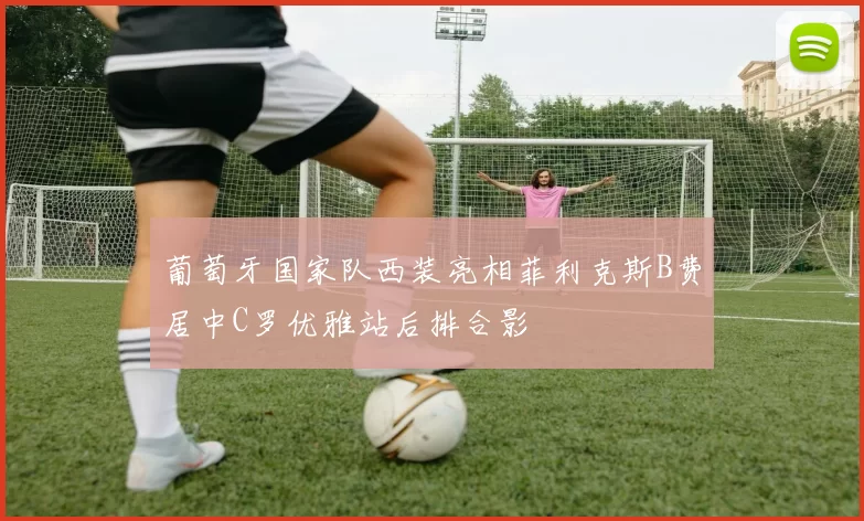 葡萄牙国家队西装亮相菲利克斯B费居中C罗优雅站后排合影