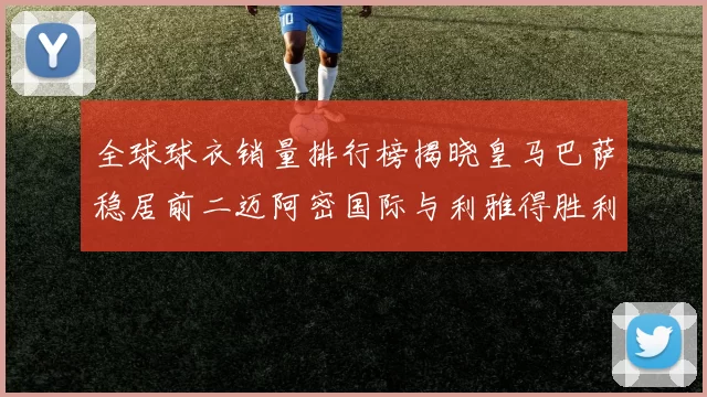 全球球衣销量排行榜揭晓皇马巴萨稳居前二迈阿密国际与利雅得胜利表现抢眼