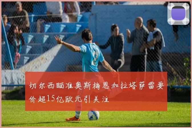 切尔西瞄准奥斯梅恩加拉塔萨雷要价超15亿欧元引关注