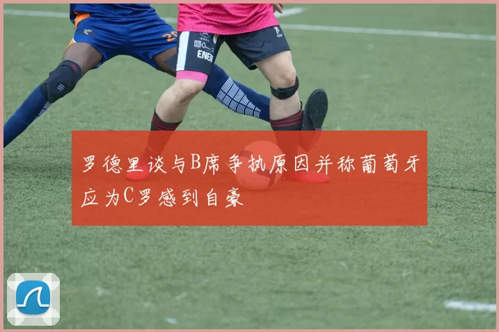 罗德里谈与B席争执原因并称葡萄牙应为C罗感到自豪
