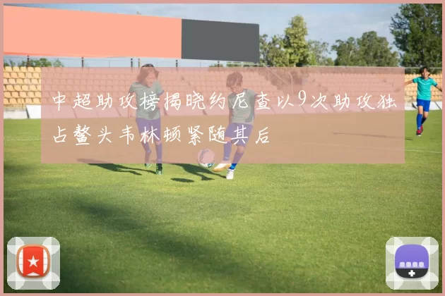 中超助攻榜揭晓约尼查以9次助攻独占鳌头韦林顿紧随其后